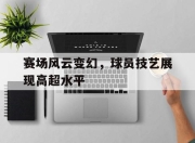 赛场风云变幻，球员技艺展现高超水平