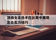 顶级女足选手在比赛中展现出众实力技巧
