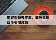 新赛季拉开序幕，亚洲足球盛事引爆激情的简单介绍