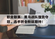 职业联赛：黑马战队强势夺冠，选手转会粉丝期待！