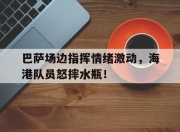 巴萨场边指挥情绪激动，海港队员怒摔水瓶！