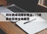 切尔西成功零封泰山，门将赛后获得全场最佳切尔西成功零封泰山,门将赛后获得全场最佳球员