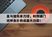 皇马错失单刀球，利物浦门将神勇扑救成最大功臣！