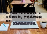 那不勒斯今日表现抢眼，C罗整场无解，教练赛后亲自拥抱