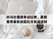 内马尔遭遇争议红牌，莫德里奇乘势反超比分完成逆转内马尔和莫德里奇谁厉害