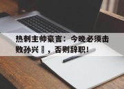 热刺主帅豪言：今晚必须击败孙兴慜，否则辞职！东京杀人案件歌