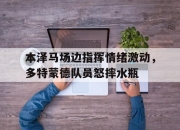 本泽马场边指挥情绪激动，多特蒙德队员怒摔水瓶