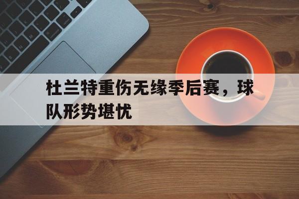 杜兰特重伤无缘季后赛，球队形势堪忧