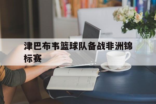 津巴布韦篮球队备战非洲锦标赛的简单介绍