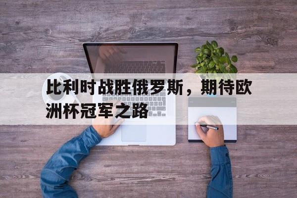比利时战胜俄罗斯，期待欧洲杯冠军之路的简单介绍