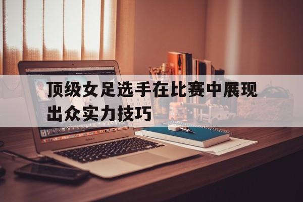 顶级女足选手在比赛中展现出众实力技巧