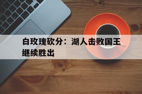关于白玫瑰砍分：湖人击败国王继续胜出的信息