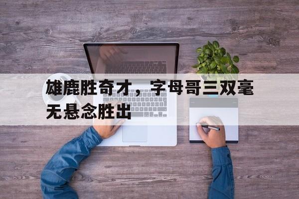 雄鹿胜奇才，字母哥三双毫无悬念胜出的简单介绍