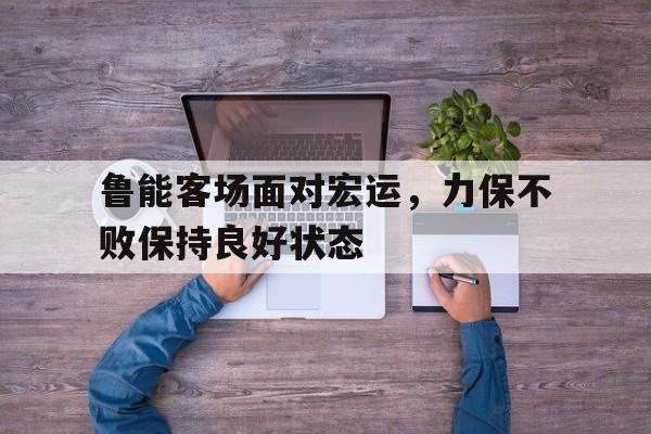 关于鲁能客场面对宏运，力保不败保持良好状态的信息
