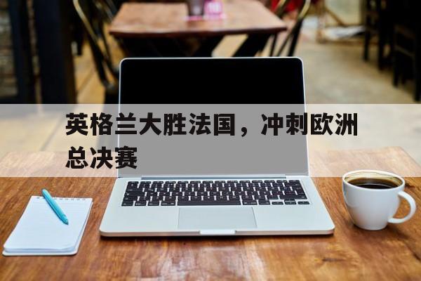 英格兰大胜法国，冲刺欧洲总决赛