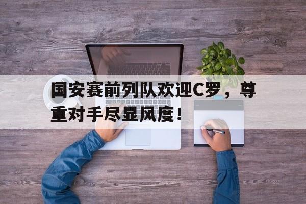 国安赛前列队欢迎C罗，尊重对手尽显风度！