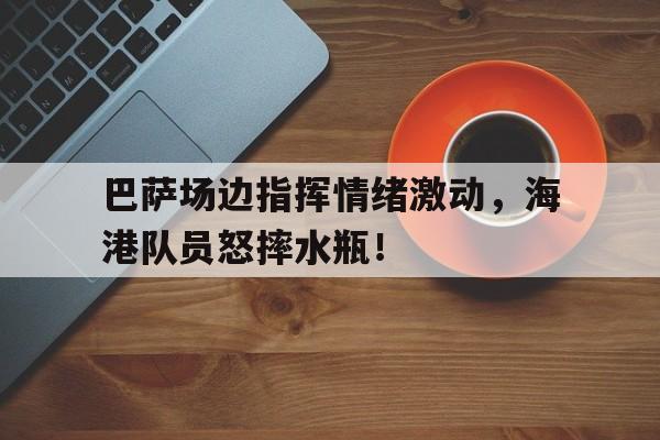 巴萨场边指挥情绪激动，海港队员怒摔水瓶！