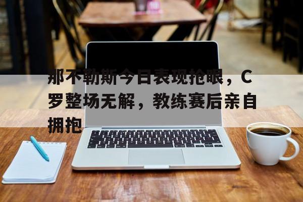 那不勒斯今日表现抢眼，C罗整场无解，教练赛后亲自拥抱