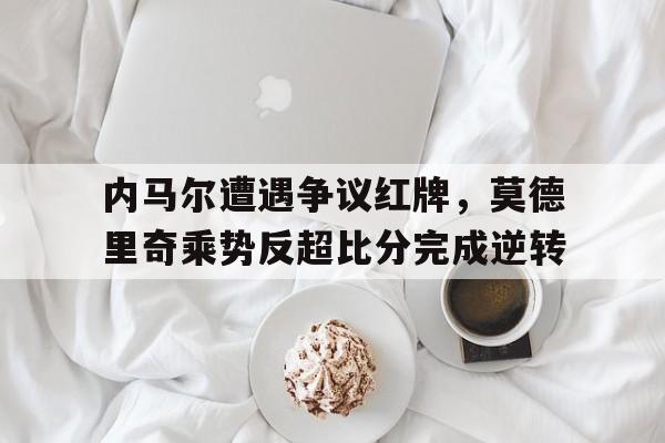 内马尔遭遇争议红牌，莫德里奇乘势反超比分完成逆转内马尔和莫德里奇谁厉害