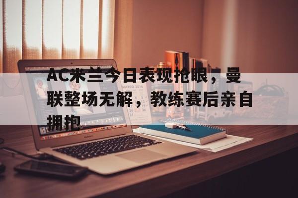 AC米兰今日表现抢眼，曼联整场无解，教练赛后亲自拥抱