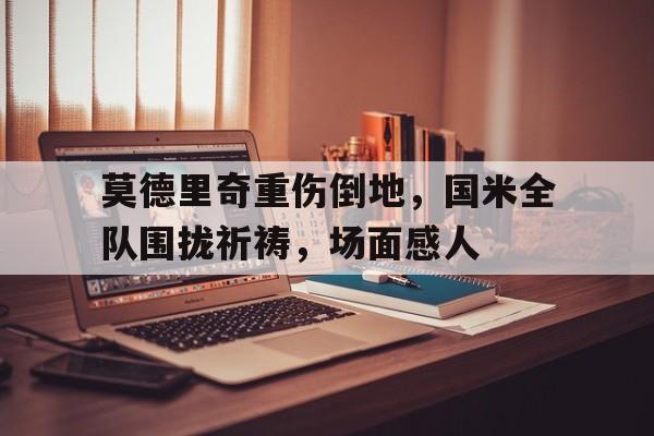 莫德里奇重伤倒地，国米全队围拢祈祷，场面感人